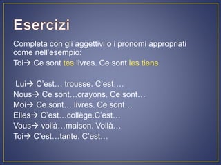 Completa con gli aggettivi o i pronomi appropriati
come nell’esempio:
Toi Ce sont tes livres. Ce sont les tiens
Lui C’est… trousse. C’est….
Nous Ce sont…crayons. Ce sont…
Moi Ce sont… livres. Ce sont…
Elles C’est…collège.C’est…
Vous voilà…maison. Voilà…
Toi C’est…tante. C’est…
 