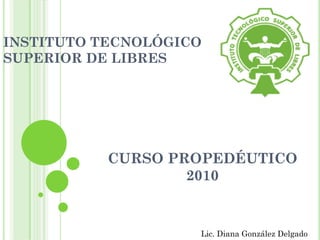 INSTITUTO TECNOLÓGICO
SUPERIOR DE LIBRES




           CURSO PROPEDÉUTICO
                   2010


                    Lic. Diana González Delgado
 