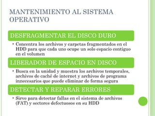 MANTENIMIENTO AL SISTEMA
OPERATIVO

DESFRAGMENTAR EL DISCO DURO
• Concentra los archivos y carpetas fragmentados en el
  HDD para que cada uno ocupe un solo espacio contiguo
  en el volumen

LIBERADOR DE ESPACIO EN DISCO
• Busca en la unidad y muestra los archivos temporales,
  archivos de caché de internet y archivos de programa
  innecesarios que puede eliminar de forma segura

DETECTAR Y REPARAR ERRORES
• Sirve para detectar fallas en el sistema de archivos
  (FAT) y sectores defectuosos en su HDD
 