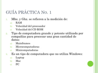 GUÍA PRÁCTICA NO. 1
1.    Mhz. y Ghz. se refieren a la medición de:
     a)   RAM
     b)   Velocidad del procesador
     c)   Velocidad del CD ROM
2.    Tipo de computadora grande y potente utilizada por
      compañías para procesar una gran cantidad de
      datos:
     a)   Mainframes
     b)   Microcomputadoras
     c)   Minicomputadoras
3.    Es un tipo de computadora que no utiliza Windows:
     a)   Laptop
     b)   Mac
     c)   PC
 