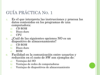 GUÍA PRÁCTICA NO. 1
4.    Es el que interpreta las instrucciones y procesa los
      datos contenidos en los programas de una
      computadora:
     a)   CD ROM
     b)   Disco duro
     c)   CPU
5.    ¿Cuál de las siguientes opciones NO es un
      dispositivo de almacenamiento?
     a)   CD ROM
     b)   Disco duro
     c)   ROM
6.    Facilidad en la comunicación entre usuarios y
      reducción en el costo de SW son ejemplos de:
     a)   Ventajas del SO
     b)   Ventajas de redes de computadoras
     c)   Ventajas de dispositivos de almacenamiento
 
