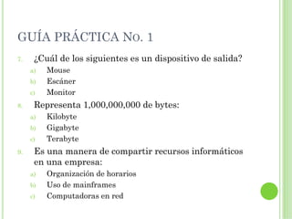 GUÍA PRÁCTICA NO. 1
7.    ¿Cuál de los siguientes es un dispositivo de salida?
     a)   Mouse
     b)   Escáner
     c)   Monitor
8.    Representa 1,000,000,000 de bytes:
     a)   Kilobyte
     b)   Gigabyte
     c)   Terabyte
9.    Es una manera de compartir recursos informáticos
      en una empresa:
     a)   Organización de horarios
     b)   Uso de mainframes
     c)   Computadoras en red
 