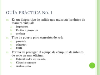 GUÍA PRÁCTICA NO. 1
10.    Es un dispositivo de salida que muestra los datos de
       manera virtual:
      a)   impresora
      b)   Cañón o proyector
      c)   escáner
11.    Tipo de puerto para conexión de red:
      a)   paralelo
      b)   ethernet
      c)   USB
12.    Forma de proteger el equipo de cómputo de intento
       de robo en una oficina:
      a)   Estabilizador de tensión
      b)   Circuito cerrado
      c)   Aislamiento
 