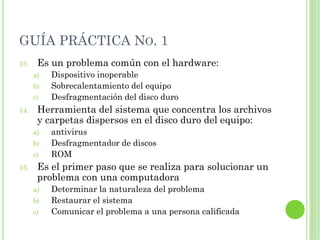 GUÍA PRÁCTICA NO. 1
13.    Es un problema común con el hardware:
      a)   Dispositivo inoperable
      b)   Sobrecalentamiento del equipo
      c)   Desfragmentación del disco duro
14.    Herramienta del sistema que concentra los archivos
       y carpetas dispersos en el disco duro del equipo:
      a)   antivirus
      b)   Desfragmentador de discos
      c)   ROM
15.    Es el primer paso que se realiza para solucionar un
       problema con una computadora
      a)   Determinar la naturaleza del problema
      b)   Restaurar el sistema
      c)   Comunicar el problema a una persona calificada
 
