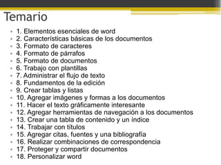 Temario
 •   1. Elementos esenciales de word
 •   2. Características básicas de los documentos
 •   3. Formato de caracteres
 •   4. Formato de párrafos
 •   5. Formato de documentos
 •   6. Trabajo con plantillas
 •   7. Administrar el flujo de texto
 •   8. Fundamentos de la edición
 •   9. Crear tablas y listas
 •   10. Agregar imágenes y formas a los documentos
 •   11. Hacer el texto gráficamente interesante
 •   12. Agregar herramientas de navegación a los documentos
 •   13. Crear una tabla de contenido y un índice
 •   14. Trabajar con títulos
 •   15. Agregar citas, fuentes y una bibliografía
 •   16. Realizar combinaciones de correspondencia
 •   17. Proteger y compartir documentos
 •   18. Personalizar word
 