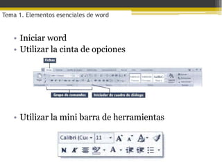 Tema 1. Elementos esenciales de word


   • Iniciar word
   • Utilizar la cinta de opciones




   • Utilizar la mini barra de herramientas
 