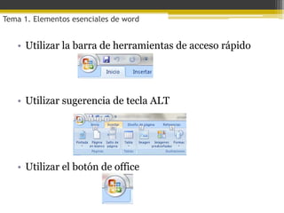 Tema 1. Elementos esenciales de word


   • Utilizar la barra de herramientas de acceso rápido




   • Utilizar sugerencia de tecla ALT




   • Utilizar el botón de office
 