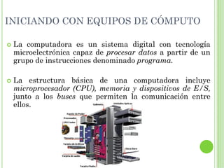 INICIANDO CON EQUIPOS DE CÓMPUTO

 La computadora es un sistema digital con tecnología
 microelectrónica capaz de procesar datos a partir de un
 grupo de instrucciones denominado programa.

 La estructura básica de una computadora incluye
 microprocesador (CPU), memoria y dispositivos de E/S,
 junto a los buses que permiten la comunicación entre
 ellos.
 