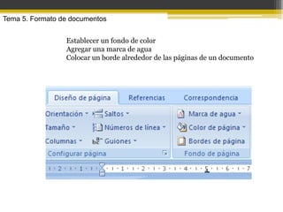 Tema 5. Formato de documentos


                 Establecer un fondo de color
                 Agregar una marca de agua
                 Colocar un borde alrededor de las páginas de un documento
 