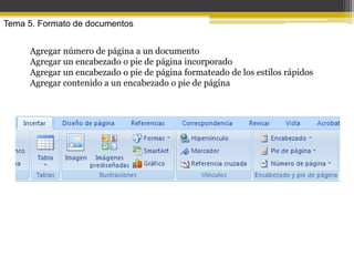 Tema 5. Formato de documentos


     Agregar número de página a un documento
     Agregar un encabezado o pie de página incorporado
     Agregar un encabezado o pie de página formateado de los estilos rápidos
     Agregar contenido a un encabezado o pie de página
 