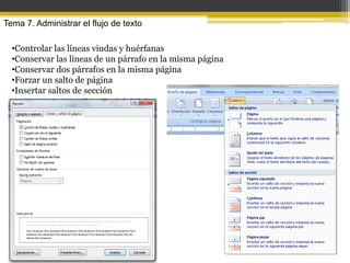 Tema 7. Administrar el flujo de texto

  •Controlar las líneas viudas y huérfanas
  •Conservar las líneas de un párrafo en la misma página
  •Conservar dos párrafos en la misma página
  •Forzar un salto de página
  •Insertar saltos de sección
 