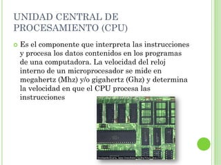 UNIDAD CENTRAL DE
PROCESAMIENTO (CPU)
 Es el componente que interpreta las instrucciones
 y procesa los datos contenidos en los programas
 de una computadora. La velocidad del reloj
 interno de un microprocesador se mide en
 megahertz (Mhz) y/o gigahertz (Ghz) y determina
 la velocidad en que el CPU procesa las
 instrucciones
 