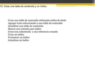 13. Crear una tabla de contenido y un índice




       Crear una tabla de contenido utilizando estilos de título
       Agregar texto seleccionado a una tabla de contenido
       Actualizar una tabla de contenido
       Marcar una entrada para índice
       Crear una subentrada y una referencia cruzada
       Crear un índice
       Formatear un índice
       Actualizar un índice
 
