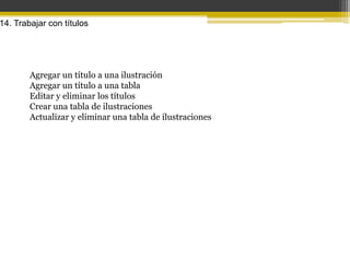 14. Trabajar con títulos




        Agregar un título a una ilustración
        Agregar un título a una tabla
        Editar y eliminar los títulos
        Crear una tabla de ilustraciones
        Actualizar y eliminar una tabla de ilustraciones
 