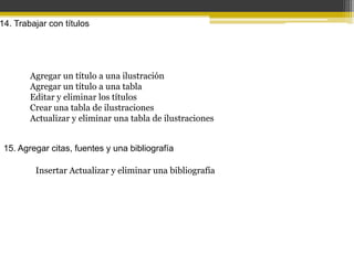 14. Trabajar con títulos




        Agregar un título a una ilustración
        Agregar un título a una tabla
        Editar y eliminar los títulos
        Crear una tabla de ilustraciones
        Actualizar y eliminar una tabla de ilustraciones


 15. Agregar citas, fuentes y una bibliografía

         Insertar Actualizar y eliminar una bibliografía
 