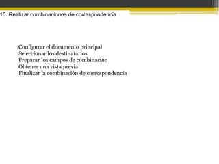 16. Realizar combinaciones de correspondencia




       Configurar el documento principal
       Seleccionar los destinatarios
       Preparar los campos de combinación
       Obtener una vista previa
       Finalizar la combinación de correspondencia
 