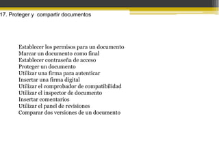 17. Proteger y compartir documentos




       Establecer los permisos para un documento
       Marcar un documento como final
       Establecer contraseña de acceso
       Proteger un documento
       Utilizar una firma para autenticar
       Insertar una firma digital
       Utilizar el comprobador de compatibilidad
       Utilizar el inspector de documento
       Insertar comentarios
       Utilizar el panel de revisiones
       Comparar dos versiones de un documento
 