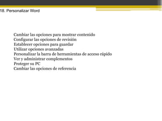 18. Personalizar Word




       Cambiar las opciones para mostrar contenido
       Configurar las opciones de revisión
       Establecer opciones para guardar
       Utilizar opciones avanzadas
       Personalizar la barra de herramientas de acceso rápido
       Ver y administrar complementos
       Proteger su PC
       Cambiar las opciones de referencia
 