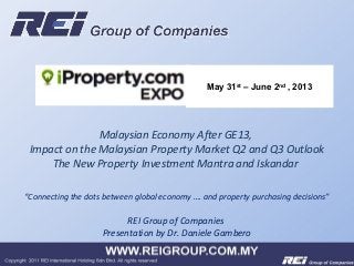 REI Group of Companies
Presentation by Dr. Daniele Gambero
Malaysian Economy After GE13,
Impact on the Malaysian Property Market Q2 and Q3 Outlook
The New Property Investment Mantra and Iskandar
“Connecting the dots between global economy …. and property purchasing decisions”
May 31st
– June 2nd
, 2013
 