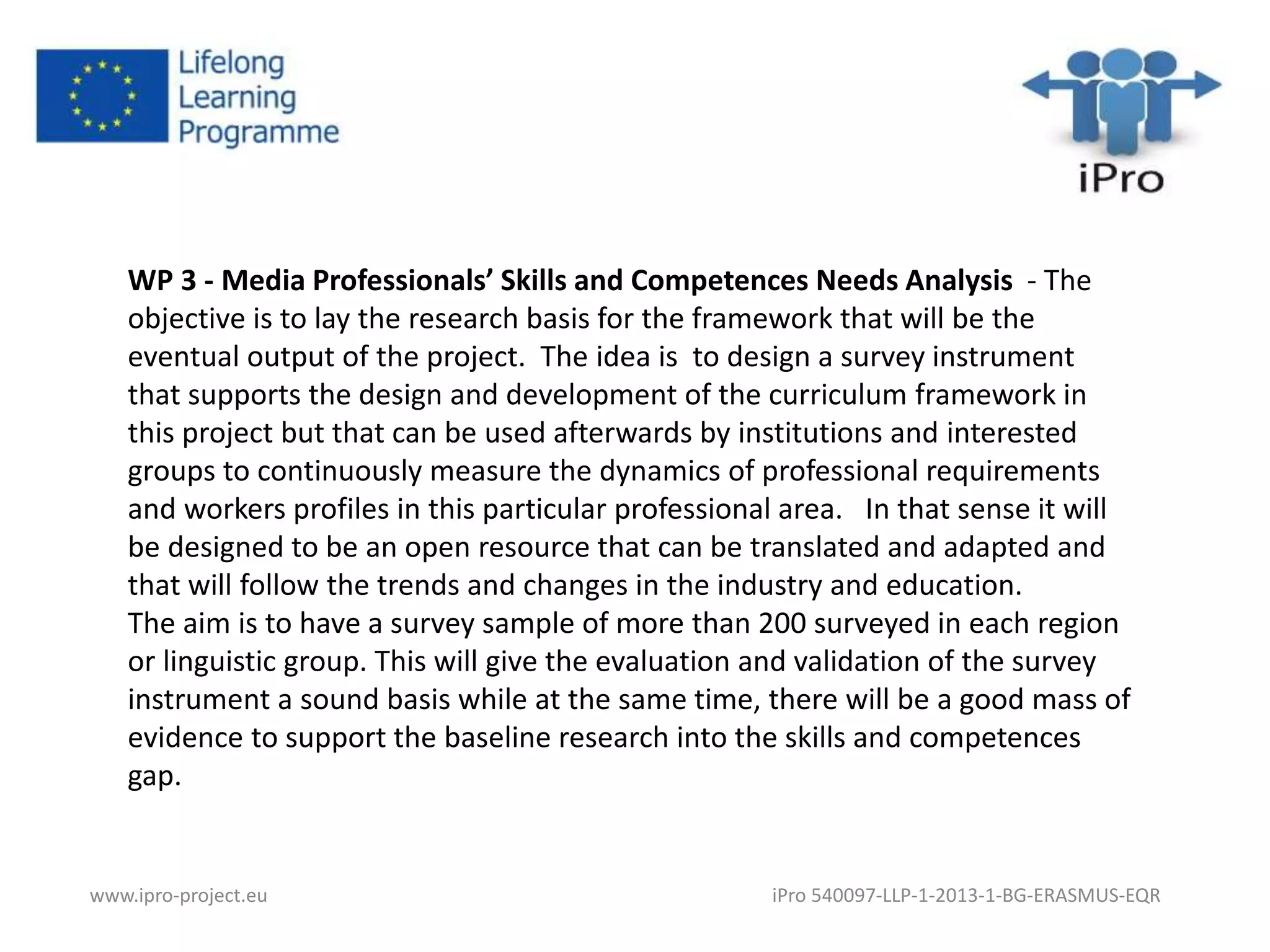 WP 3 - Media Professionals’ Skills and Competences Needs Analysis - The 
objective is to lay the research basis for the framework that will be the 
eventual output of the project. The idea is to design a survey instrument 
that supports the design and development of the curriculum framework in 
this project but that can be used afterwards by institutions and interested 
groups to continuously measure the dynamics of professional requirements 
and workers profiles in this particular professional area. In that sense it will 
be designed to be an open resource that can be translated and adapted and 
that will follow the trends and changes in the industry and education. 
The aim is to have a survey sample of more than 200 surveyed in each region 
or linguistic group. This will give the evaluation and validation of the survey 
instrument a sound basis while at the same time, there will be a good mass of 
evidence to support the baseline research into the skills and competences 
gap. 
www.ipro-project.eu iPro 540097-LLP-1-2013-1-BG-ERASMUS-EQR 
 