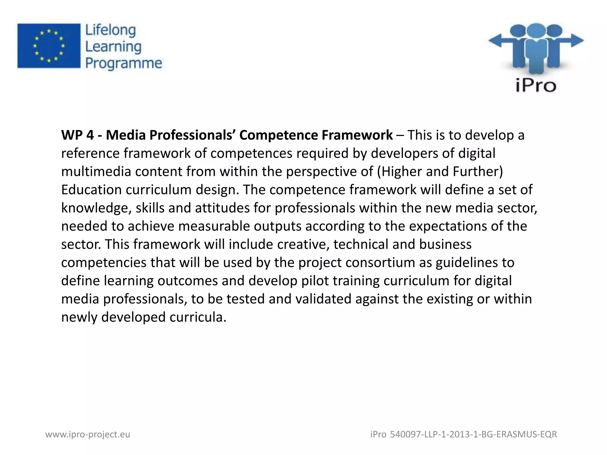 WP 4 - Media Professionals’ Competence Framework – This is to develop a 
reference framework of competences required by developers of digital 
multimedia content from within the perspective of (Higher and Further) 
Education curriculum design. The competence framework will define a set of 
knowledge, skills and attitudes for professionals within the new media sector, 
needed to achieve measurable outputs according to the expectations of the 
sector. This framework will include creative, technical and business 
competencies that will be used by the project consortium as guidelines to 
define learning outcomes and develop pilot training curriculum for digital 
media professionals, to be tested and validated against the existing or within 
newly developed curricula. 
www.ipro-project.eu iPro 540097-LLP-1-2013-1-BG-ERASMUS-EQR 
 
