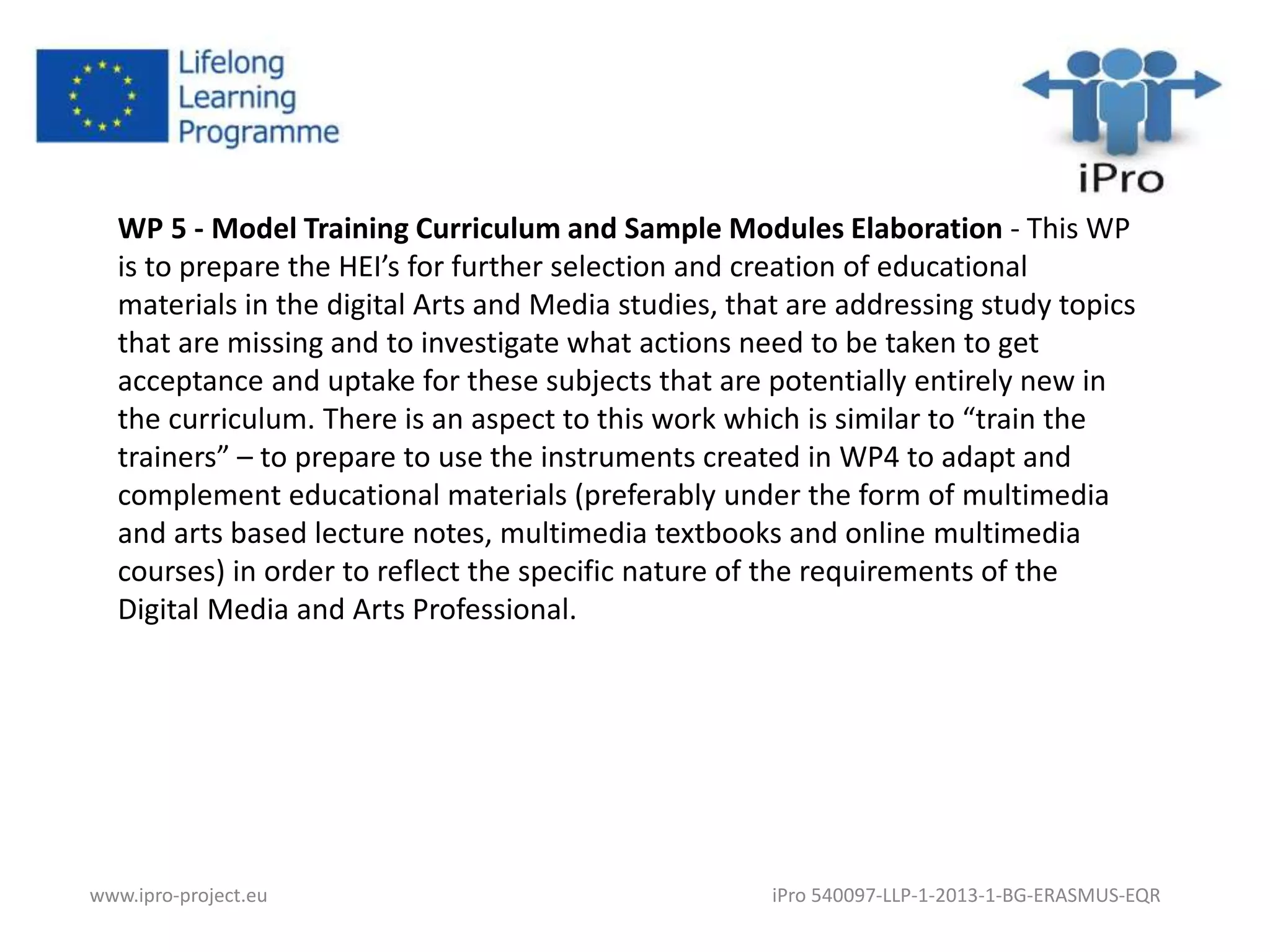 WP 5 - Model Training Curriculum and Sample Modules Elaboration - This WP 
is to prepare the HEI’s for further selection and creation of educational 
materials in the digital Arts and Media studies, that are addressing study topics 
that are missing and to investigate what actions need to be taken to get 
acceptance and uptake for these subjects that are potentially entirely new in 
the curriculum. There is an aspect to this work which is similar to “train the 
trainers” – to prepare to use the instruments created in WP4 to adapt and 
complement educational materials (preferably under the form of multimedia 
and arts based lecture notes, multimedia textbooks and online multimedia 
courses) in order to reflect the specific nature of the requirements of the 
Digital Media and Arts Professional. 
www.ipro-project.eu iPro 540097-LLP-1-2013-1-BG-ERASMUS-EQR 
 