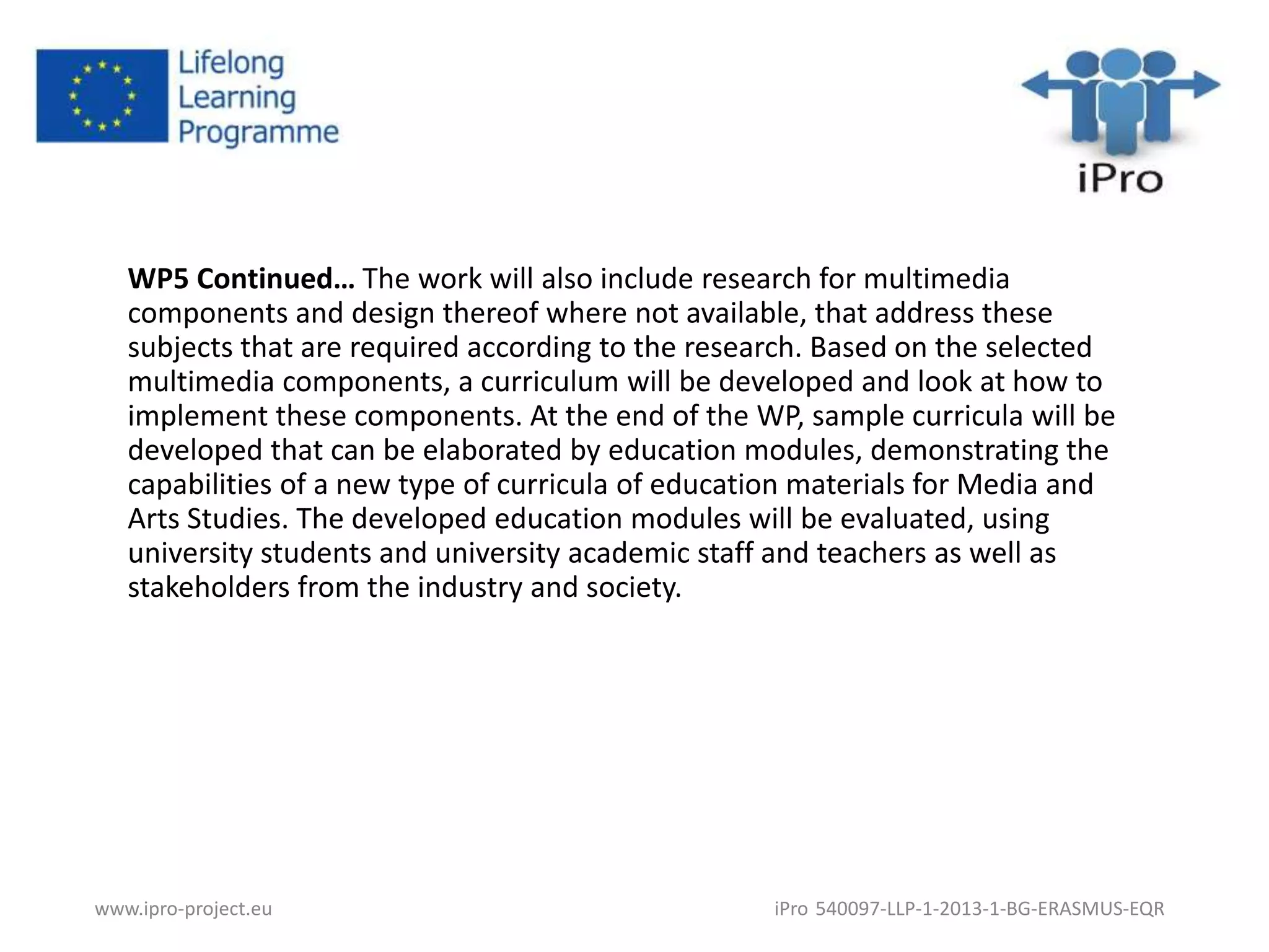 WP5 Continued… The work will also include research for multimedia 
components and design thereof where not available, that address these 
subjects that are required according to the research. Based on the selected 
multimedia components, a curriculum will be developed and look at how to 
implement these components. At the end of the WP, sample curricula will be 
developed that can be elaborated by education modules, demonstrating the 
capabilities of a new type of curricula of education materials for Media and 
Arts Studies. The developed education modules will be evaluated, using 
university students and university academic staff and teachers as well as 
stakeholders from the industry and society. 
www.ipro-project.eu iPro 540097-LLP-1-2013-1-BG-ERASMUS-EQR 
 