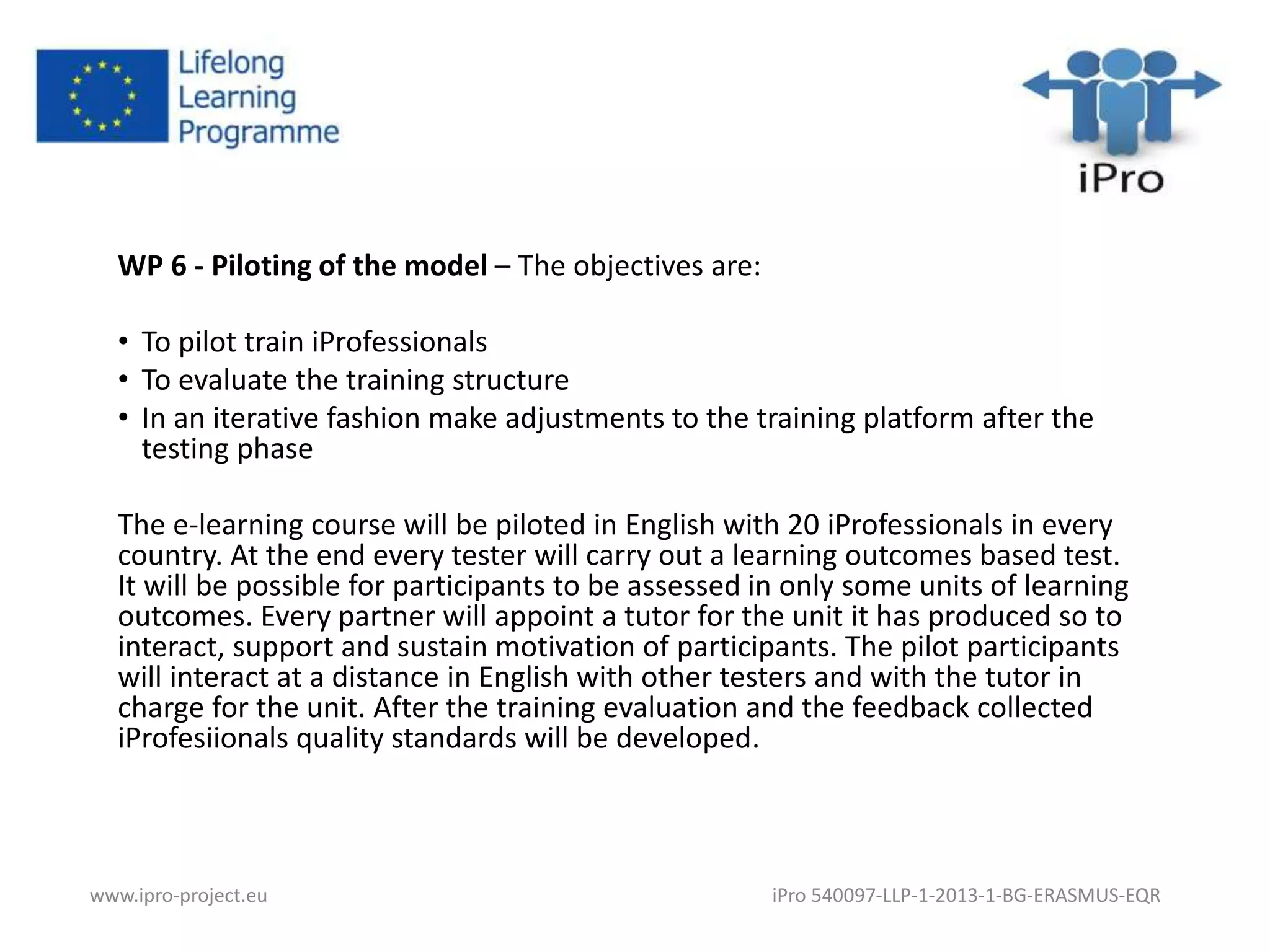WP 6 - Piloting of the model – The objectives are: 
• To pilot train iProfessionals 
• To evaluate the training structure 
• In an iterative fashion make adjustments to the training platform after the 
testing phase 
The e-learning course will be piloted in English with 20 iProfessionals in every 
country. At the end every tester will carry out a learning outcomes based test. 
It will be possible for participants to be assessed in only some units of learning 
outcomes. Every partner will appoint a tutor for the unit it has produced so to 
interact, support and sustain motivation of participants. The pilot participants 
will interact at a distance in English with other testers and with the tutor in 
charge for the unit. After the training evaluation and the feedback collected 
iProfesiionals quality standards will be developed. 
www.ipro-project.eu iPro 540097-LLP-1-2013-1-BG-ERASMUS-EQR 
 