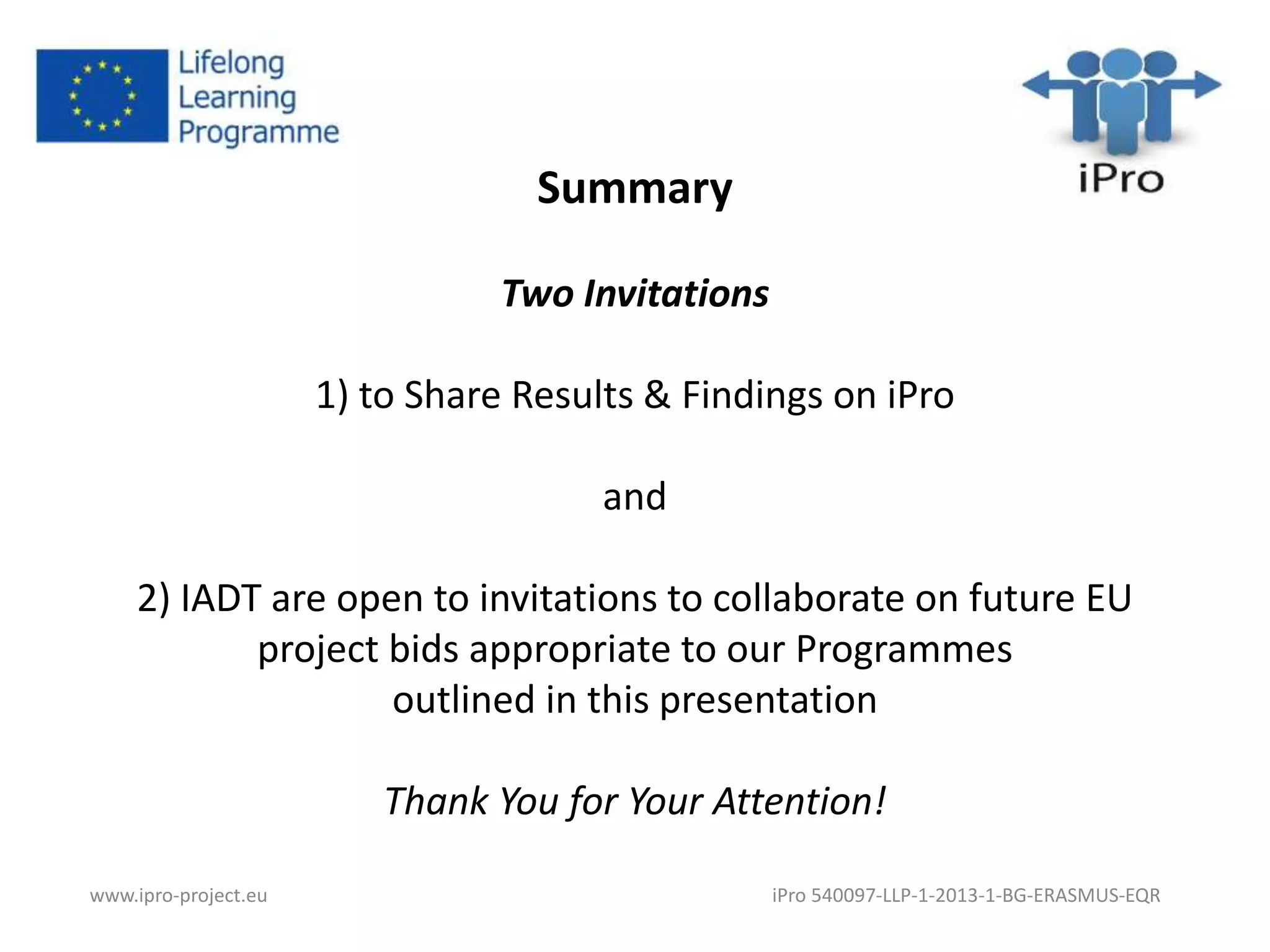 Summary 
Two Invitations 
1) to Share Results & Findings on iPro 
and 
2) IADT are open to invitations to collaborate on future EU 
project bids appropriate to our Programmes 
outlined in this presentation 
Thank You for Your Attention! 
www.ipro-project.eu iPro 540097-LLP-1-2013-1-BG-ERASMUS-EQR 
