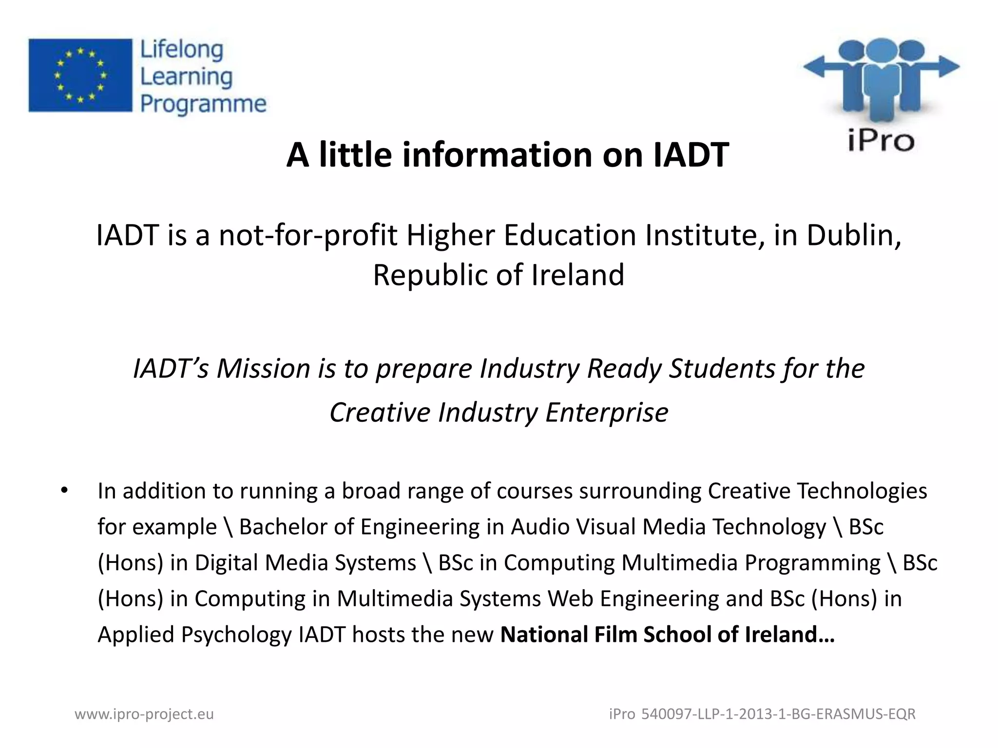 A little information on IADT 
IADT is a not-for-profit Higher Education Institute, in Dublin, 
Republic of Ireland 
IADT’s Mission is to prepare Industry Ready Students for the 
Creative Industry Enterprise 
• In addition to running a broad range of courses surrounding Creative Technologies 
for example  Bachelor of Engineering in Audio Visual Media Technology  BSc 
(Hons) in Digital Media Systems  BSc in Computing Multimedia Programming  BSc 
(Hons) in Computing in Multimedia Systems Web Engineering and BSc (Hons) in 
Applied Psychology IADT hosts the new National Film School of Ireland… 
www.ipro-project.eu iPro 540097-LLP-1-2013-1-BG-ERASMUS-EQR 
 