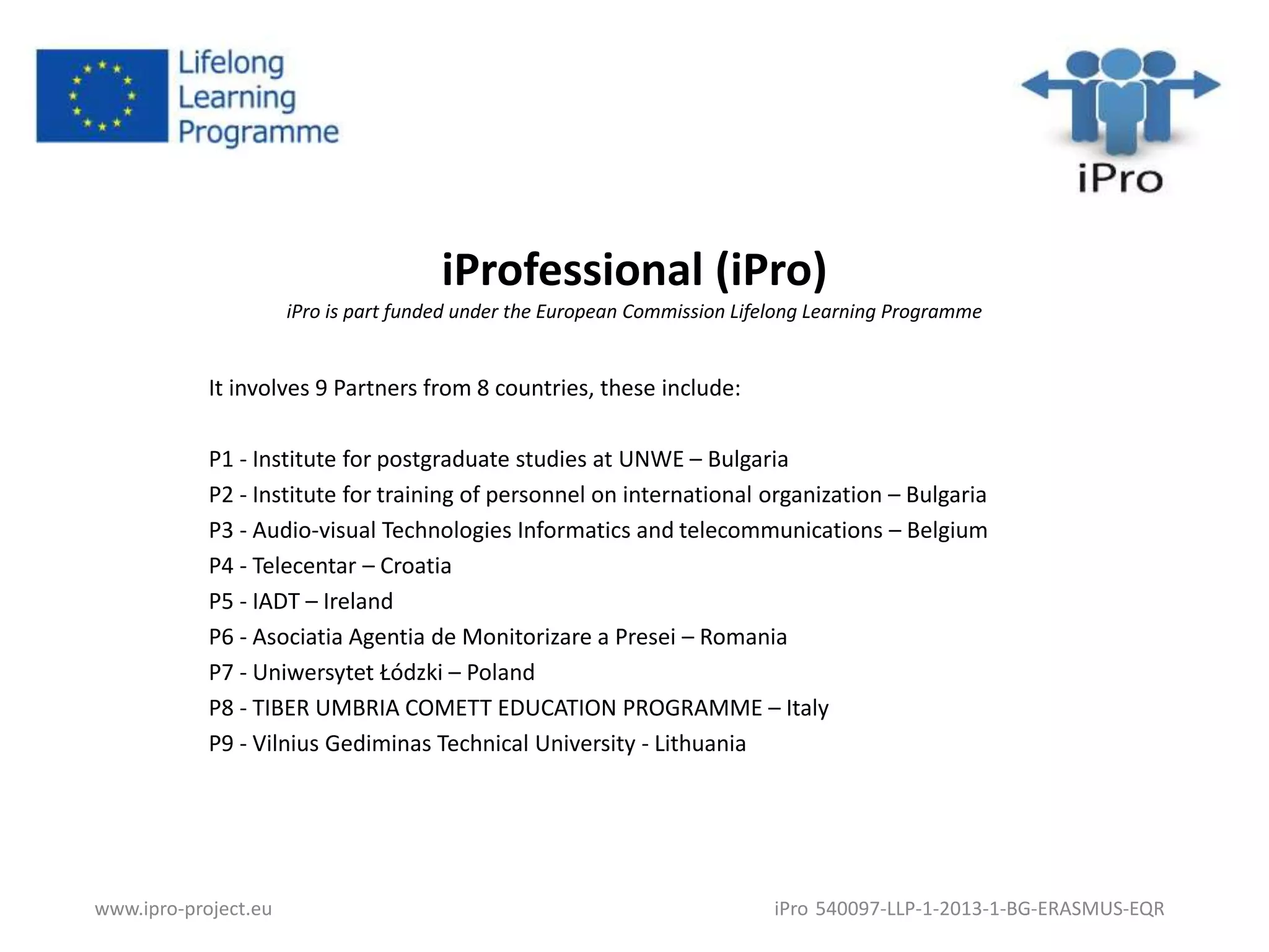 iProfessional (iPro) 
iPro is part funded under the European Commission Lifelong Learning Programme 
It involves 9 Partners from 8 countries, these include: 
P1 - Institute for postgraduate studies at UNWE – Bulgaria 
P2 - Institute for training of personnel on international organization – Bulgaria 
P3 - Audio-visual Technologies Informatics and telecommunications – Belgium 
P4 - Telecentar – Croatia 
P5 - IADT – Ireland 
P6 - Asociatia Agentia de Monitorizare a Presei – Romania 
P7 - Uniwersytet Łódzki – Poland 
P8 - TIBER UMBRIA COMETT EDUCATION PROGRAMME – Italy 
P9 - Vilnius Gediminas Technical University - Lithuania 
www.ipro-project.eu iPro 540097-LLP-1-2013-1-BG-ERASMUS-EQR 
 