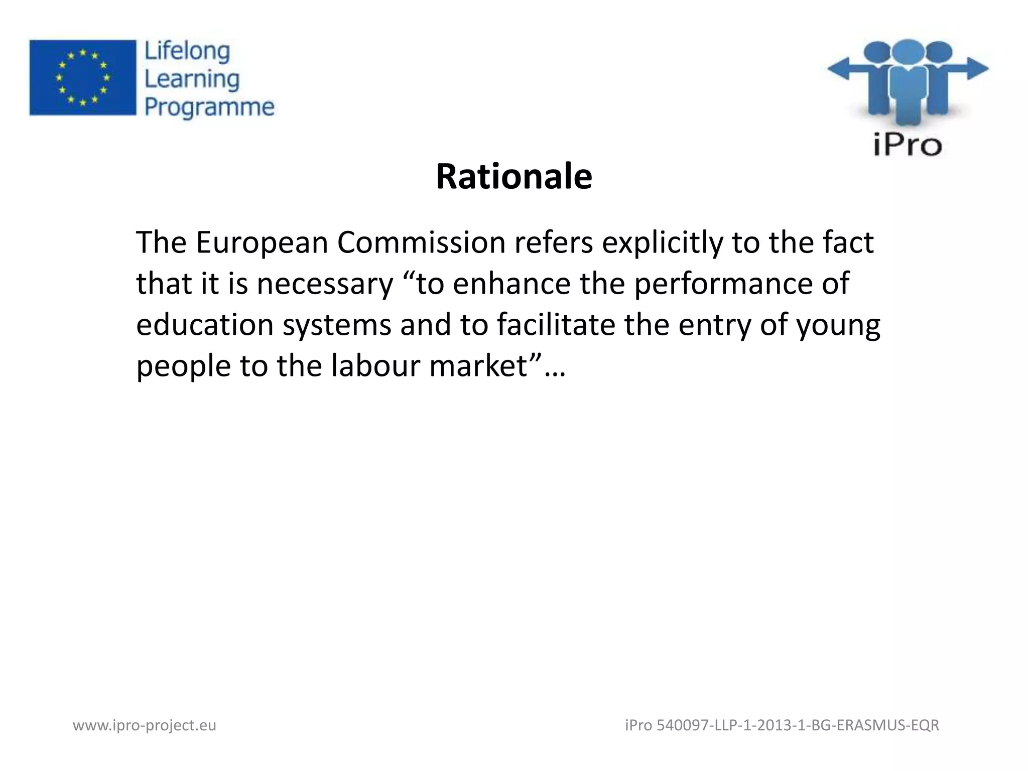 Rationale 
The European Commission refers explicitly to the fact 
that it is necessary “to enhance the performance of 
education systems and to facilitate the entry of young 
people to the labour market”… 
www.ipro-project.eu iPro 540097-LLP-1-2013-1-BG-ERASMUS-EQR 
 