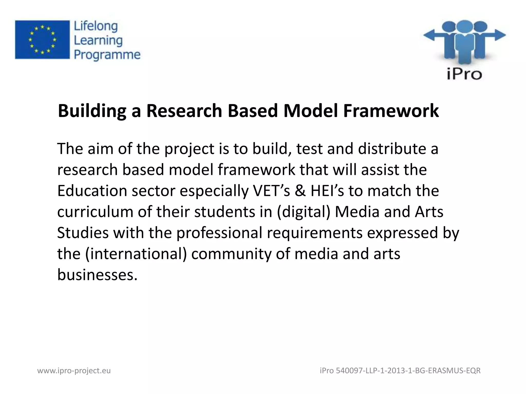 Building a Research Based Model Framework 
The aim of the project is to build, test and distribute a 
research based model framework that will assist the 
Education sector especially VET’s & HEI’s to match the 
curriculum of their students in (digital) Media and Arts 
Studies with the professional requirements expressed by 
the (international) community of media and arts 
businesses. 
www.ipro-project.eu iPro 540097-LLP-1-2013-1-BG-ERASMUS-EQR 
 