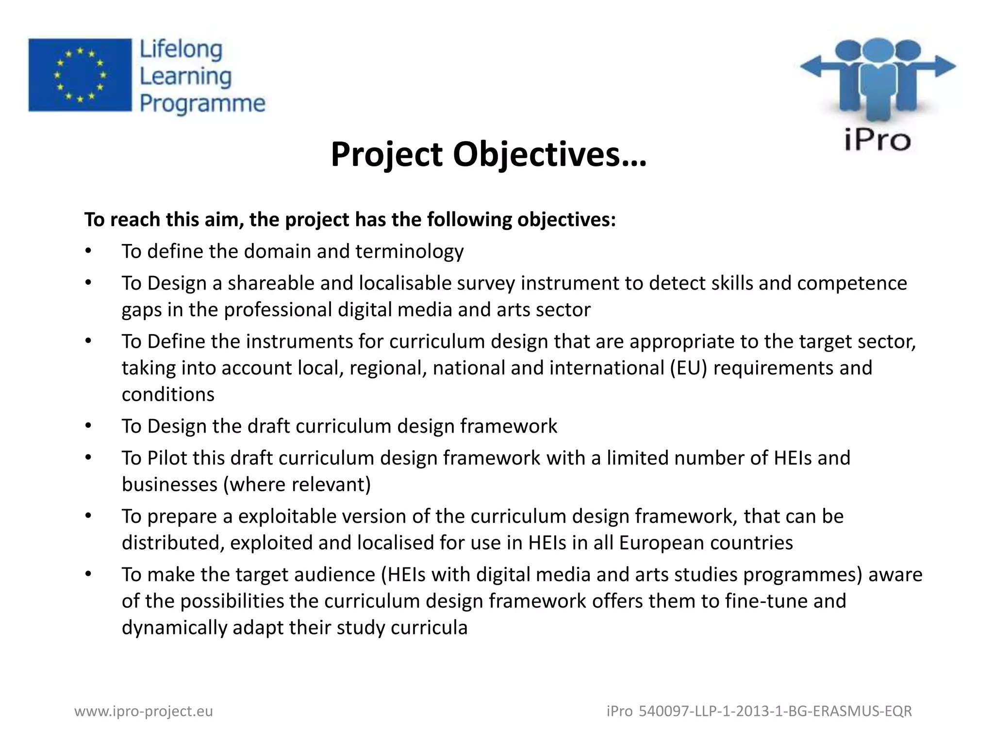 Project Objectives… 
To reach this aim, the project has the following objectives: 
• To define the domain and terminology 
• To Design a shareable and localisable survey instrument to detect skills and competence 
gaps in the professional digital media and arts sector 
• To Define the instruments for curriculum design that are appropriate to the target sector, 
taking into account local, regional, national and international (EU) requirements and 
conditions 
• To Design the draft curriculum design framework 
• To Pilot this draft curriculum design framework with a limited number of HEIs and 
businesses (where relevant) 
• To prepare a exploitable version of the curriculum design framework, that can be 
distributed, exploited and localised for use in HEIs in all European countries 
• To make the target audience (HEIs with digital media and arts studies programmes) aware 
of the possibilities the curriculum design framework offers them to fine-tune and 
dynamically adapt their study curricula 
www.ipro-project.eu iPro 540097-LLP-1-2013-1-BG-ERASMUS-EQR 
 