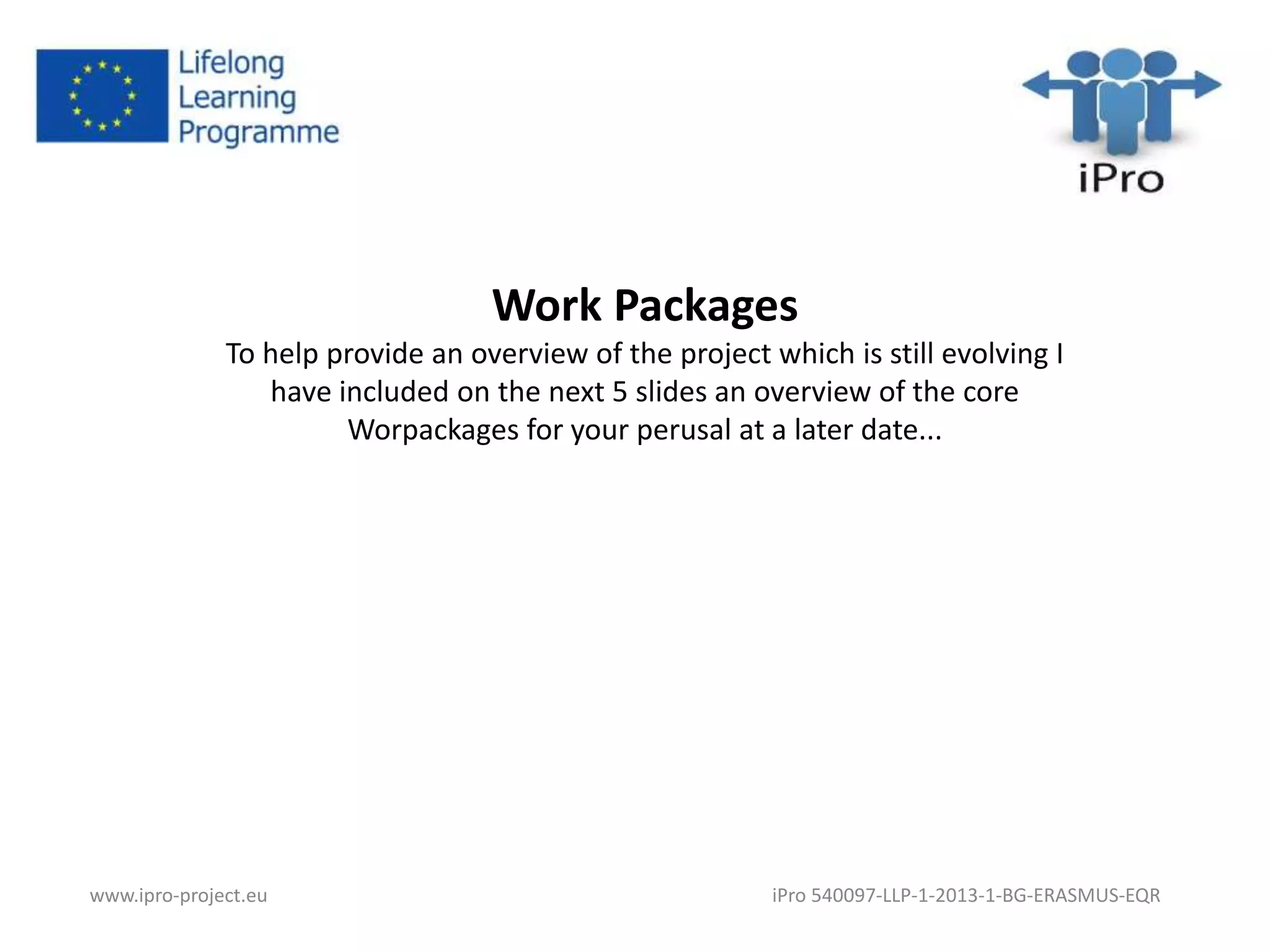 Work Packages 
To help provide an overview of the project which is still evolving I 
have included on the next 5 slides an overview of the core 
Worpackages for your perusal at a later date... 
www.ipro-project.eu iPro 540097-LLP-1-2013-1-BG-ERASMUS-EQR 
 