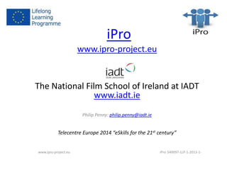 iPro 
www.ipro-project.eu 
The National Film School of Ireland at IADT 
www.iadt.ie 
Philip Penny: philip.penny@iadt.ie 
Telecentre Europe 2014 “eSkills for the 21st century” 
www.ipro-project.eu iPro 540097-LLP-1-2013-1- 
 