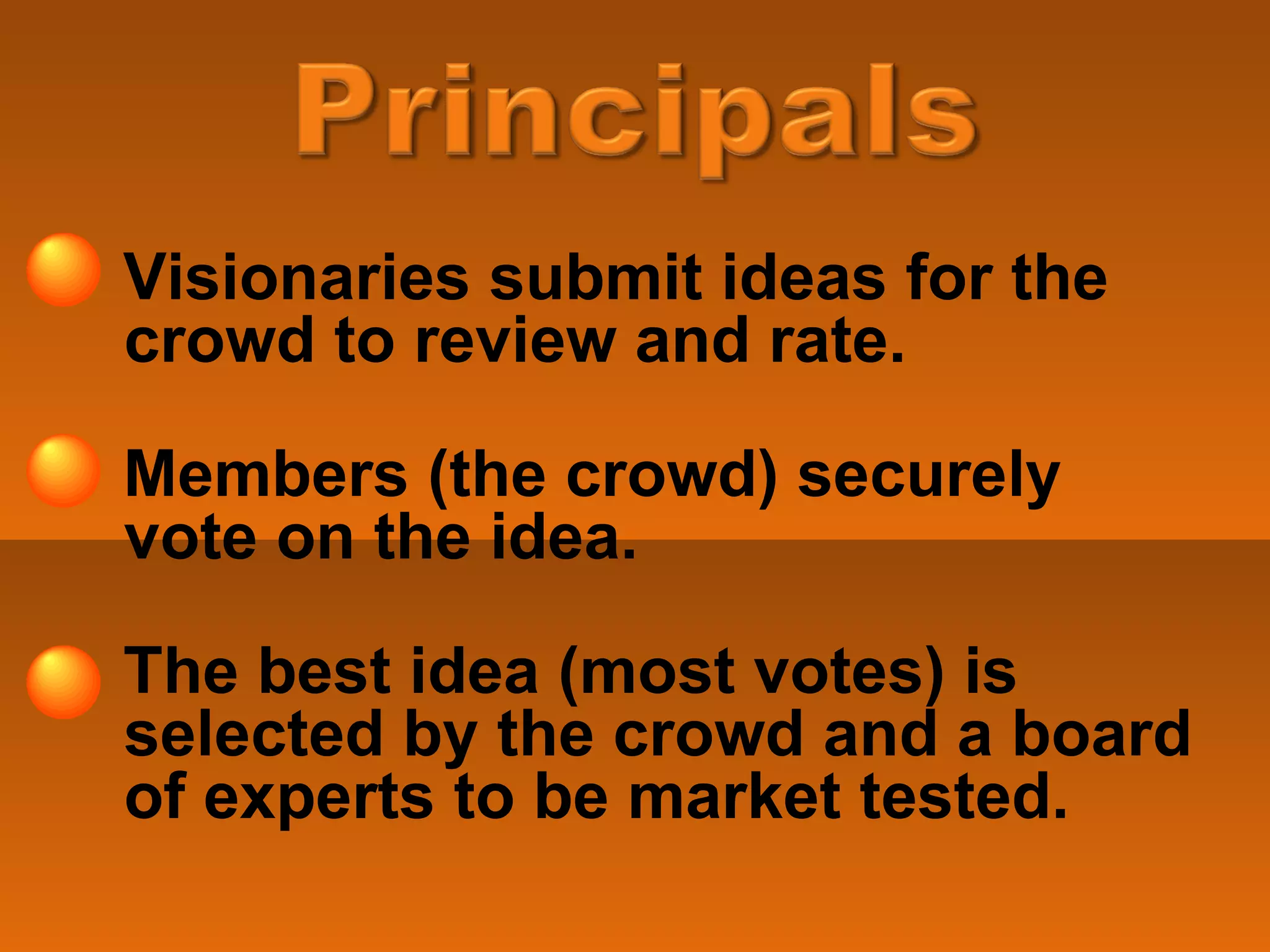 Visionaries submit ideas for the crowd to review and rate. Members (the crowd) securely vote on the idea.  The best idea (most votes) is selected by the crowd and a board of experts to be market tested. 