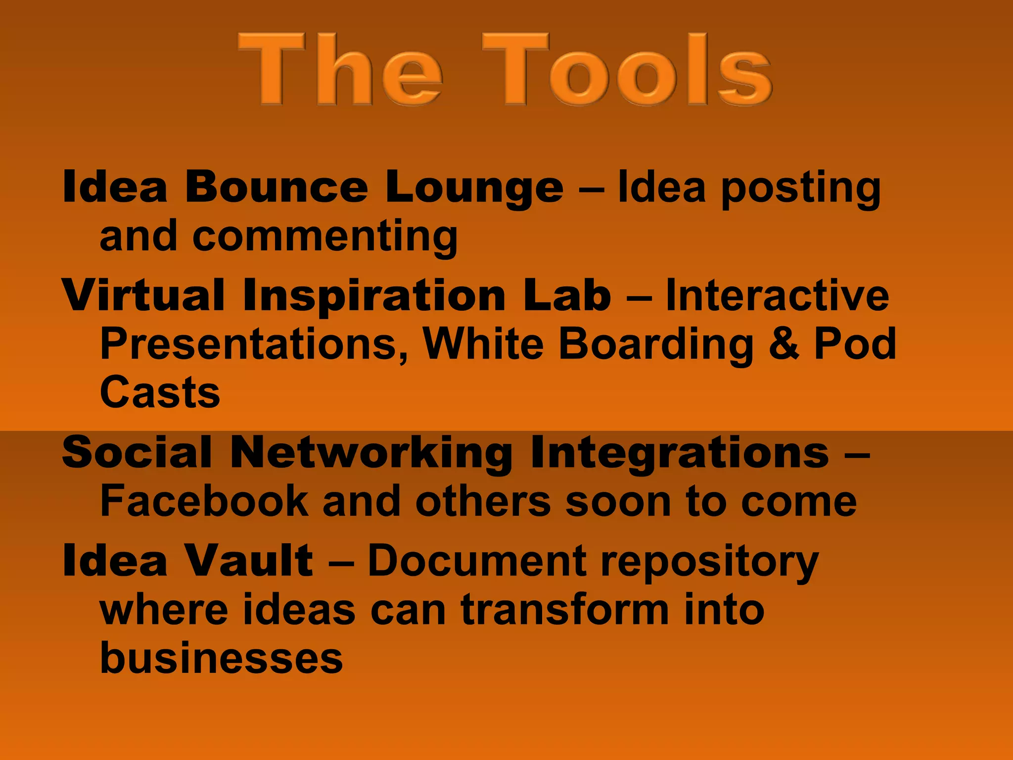 Idea Bounce Lounge  – Idea posting and commenting Virtual Inspiration Lab  – Interactive Presentations, White Boarding & Pod Casts Social Networking Integrations  – Facebook and others soon to come Idea Vault  – Document repository where ideas can transform into businesses 