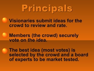 Visionaries submit ideas for the crowd to review and rate. Members (the crowd) securely vote on the idea.  The best idea (most votes) is selected by the crowd and a board of experts to be market tested. 