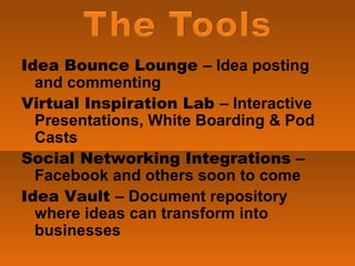 Idea Bounce Lounge  – Idea posting and commenting Virtual Inspiration Lab  – Interactive Presentations, White Boarding & Pod Casts Social Networking Integrations  – Facebook and others soon to come Idea Vault  – Document repository where ideas can transform into businesses 