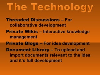Threaded Discussions  – For collaborative development Private Wikis  – Interactive knowledge management Private Blogs  – For idea development Document Library  – To upload and import documents relevant to the idea and it’s full development 