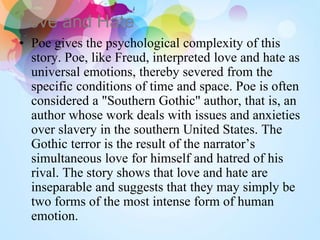 Love and Hate
• Poe gives the psychological complexity of this
story. Poe, like Freud, interpreted love and hate as
universal emotions, thereby severed from the
specific conditions of time and space. Poe is often
considered a "Southern Gothic" author, that is, an
author whose work deals with issues and anxieties
over slavery in the southern United States. The
Gothic terror is the result of the narrator’s
simultaneous love for himself and hatred of his
rival. The story shows that love and hate are
inseparable and suggests that they may simply be
two forms of the most intense form of human
emotion.
 