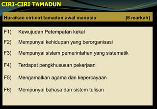 Huraikan ciri-ciri tamadun awal manusia. [6 markah]
F1) Kewujudan Petempatan kekal
F2) Mempunyai kehidupan yang berorganisasi
F3) Mempunyai sistem pemerintahan yang sistematik
F4) Terdapat pengkhususan pekerjaan
F5) Mengamalkan agama dan kepercayaan
F6) Mempunyai bahasa dan sistem tulisan
CIRI-CIRI TAMADUN
 
