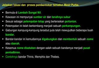 Jelaskan lokasi dan proses pembentukan tamadun Mesir Purba.
 Bermula di Lembah Sungai Nil.
 Kawasan ini mempunyai sumber air dan tanahnya subur
 Sesuai sebagai petempatan tetap yang berteraskan pertanian.
 Petempatan ini telah berkembang menjadi sebuah perkampungan.
 Gabungan kampung-kampung tersebut pula telah mewujudkan beberapa buah
bandar.
 Bandar-bandar ini kemudiannya digabungkan dan membentuk sebuah nome
atau daerah.
 Kesemua nome disatukan dengan salah sebuah bandarnya menjadi pusat
pentadbiran.
 Contohnya bandar Thinis, Memphis dan Thebes.
 