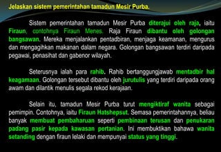 Jelaskan sistem pemerintahan tamadun Mesir Purba.
Sistem pemerintahan tamadun Mesir Purba diterajui oleh raja, iaitu
Firaun, contohnya Firaun Menes. Raja Firaun dibantu oleh golongan
bangsawan. Mereka menjalankan pentadbiran, menjaga keamanan, mengurus
dan mengagihkan makanan dalam negara. Golongan bangsawan terdiri daripada
pegawai, penasihat dan gabenor wilayah.
Seterusnya ialah para rahib. Rahib bertanggungjawab mentadbir hal
keagamaan. Golongan tersebut dibantu oleh jurutulis yang terdiri daripada orang
awam dan dilantik menulis segala rekod kerajaan.
Selain itu, tamadun Mesir Purba turut mengiktiraf wanita sebagai
pemimpin. Contohnya, iaitu Firaun Hatshepsut. Semasa pemerintahannya, beliau
banyak membuat pembaharuan seperti pembinaan terusan dan penukaran
padang pasir kepada kawasan pertanian. Ini membuktikan bahawa wanita
setanding dengan firaun lelaki dan mempunyai status yang tinggi.
 