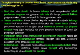 Terangkan sumbangan tamadun Mesir Purba kepada masyarakat dunia yang
kekal sehingga hari ini
 Seni bina, iaitu piramid. Ini kerana Imhotep telah memperkenalan teknik
pembinaan bangunan menggunakan batu bata. Contohnya, piramid Sakkara
yang merupakan binaan pertama di dunia menggunakaan batu.
 Sistem pendidikan. Hanya diberikan kepada kanak-kanak daripada keluarga
atasan sejak umur rendah. Sistem ini diuruskan oleh rumah ibadat di bawah
pentadbiran kerajaan. Ini bertujuan untuk melahirkan jurutulis dan pegawai
kerajaan yang dapat mengurus hal ehwal pertanian, kawalan air sungai dan
pembinaan bangunan.
 Penciptaan kertas. Untuk memudahkan penyimpanan khazanah negara dan
meninggalkan kebergantungan terhadap kepingan batu bata. Contohnya,
penciptaan kertas daripada pokok papyrus.
 Sistem tulisan. Hal demikian membolehkan segala bentuk rekod ditulis dalam
sistem tulisan. Contohnya, sistem tulisan hieroglif yang kemudiannya
berkembang ke tulisan hieratik dan demotik
 