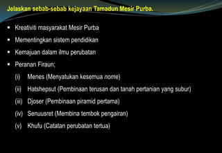 Jelaskan sebab-sebab kejayaan Tamadun Mesir Purba.
 Kreativiti masyarakat Mesir Purba
 Mementingkan sistem pendidikan
 Kemajuan dalam ilmu perubatan
 Peranan Firaun;
(i) Menes (Menyatukan kesemua nome)
(ii) Hatshepsut (Pembinaan terusan dan tanah pertanian yang subur)
(iii) Djoser (Pembinaan piramid pertama)
(iv) Senuusret (Membina tembok pengairan)
(v) Khufu (Catatan perubatan tertua)
 