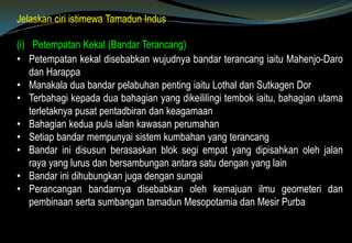Jelaskan ciri istimewa Tamadun Indus
(i) Petempatan Kekal (Bandar Terancang)
• Petempatan kekal disebabkan wujudnya bandar terancang iaitu Mahenjo-Daro
dan Harappa
• Manakala dua bandar pelabuhan penting iaitu Lothal dan Sutkagen Dor
• Terbahagi kepada dua bahagian yang dikeililingi tembok iaitu, bahagian utama
terletaknya pusat pentadbiran dan keagamaan
• Bahagian kedua pula ialan kawasan perumahan
• Setiap bandar mempunyai sistem kumbahan yang terancang
• Bandar ini disusun berasaskan blok segi empat yang dipisahkan oleh jalan
raya yang lurus dan bersambungan antara satu dengan yang lain
• Bandar ini dihubungkan juga dengan sungai
• Perancangan bandarnya disebabkan oleh kemajuan ilmu geometeri dan
pembinaan serta sumbangan tamadun Mesopotamia dan Mesir Purba
 