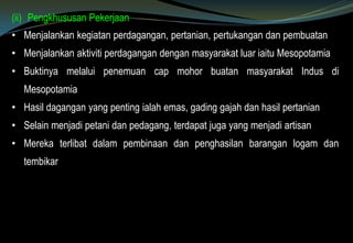 (ii) Pengkhususan Pekerjaan
• Menjalankan kegiatan perdagangan, pertanian, pertukangan dan pembuatan
• Menjalankan aktiviti perdagangan dengan masyarakat luar iaitu Mesopotamia
• Buktinya melalui penemuan cap mohor buatan masyarakat Indus di
Mesopotamia
• Hasil dagangan yang penting ialah emas, gading gajah dan hasil pertanian
• Selain menjadi petani dan pedagang, terdapat juga yang menjadi artisan
• Mereka terlibat dalam pembinaan dan penghasilan barangan logam dan
tembikar
 
