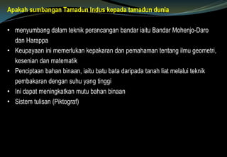 Apakah sumbangan Tamadun Indus kepada tamadun dunia
• menyumbang dalam teknik perancangan bandar iaitu Bandar Mohenjo-Daro
dan Harappa
• Keupayaan ini memerlukan kepakaran dan pemahaman tentang ilmu geometri,
kesenian dan matematik
• Penciptaan bahan binaan, iaitu batu bata daripada tanah liat melalui teknik
pembakaran dengan suhu yang tinggi
• Ini dapat meningkatkan mutu bahan binaan
• Sistem tulisan (Piktograf)
 